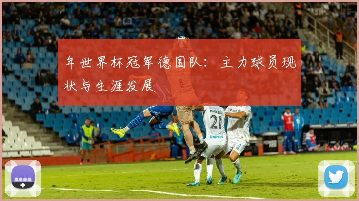 年世界杯冠军德国队：主力球员现状与生涯发展