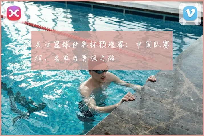 关注篮球世界杯预选赛：中国队赛程、名单与晋级之路