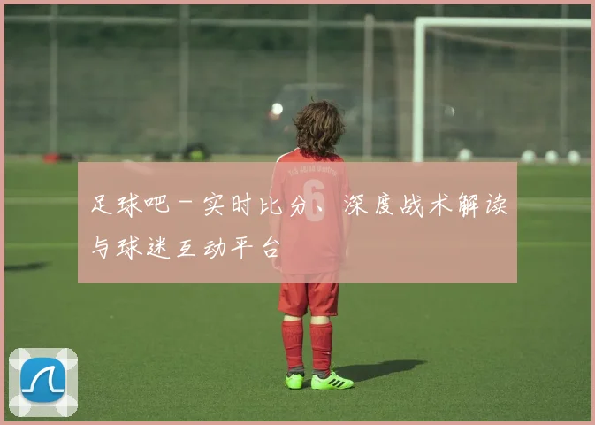 足球吧 - 实时比分、深度战术解读与球迷互动平台