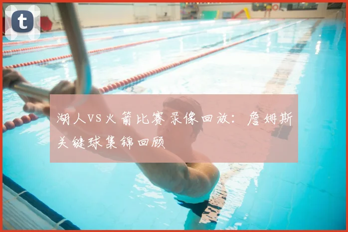 湖人vs火箭比赛录像回放：詹姆斯关键球集锦回顾