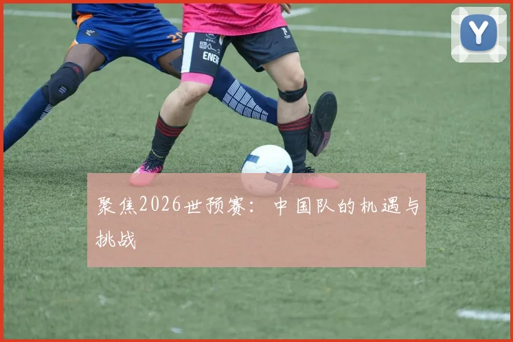 聚焦2026世预赛：中国队的机遇与挑战