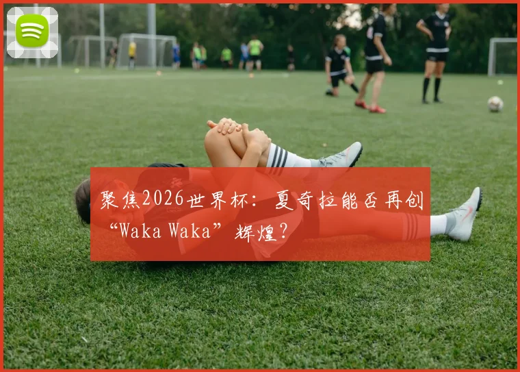 聚焦2026世界杯：夏奇拉能否再创“Waka Waka”辉煌？