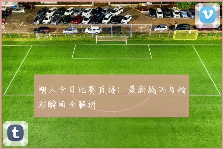 湖人今日比赛直播：最新战况与精彩瞬间全解析